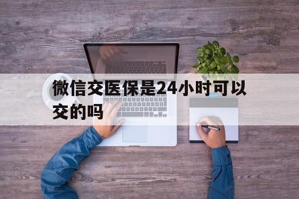甘南最新微信交医保是24小时可以交的吗方法分析(最方便真实的甘南微信上交医保多久到账方法)